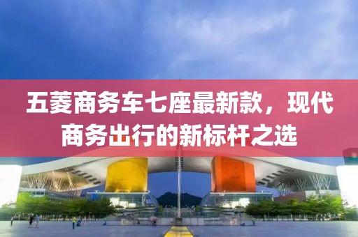 五菱商务车七座最新款，现代商务出行的新标杆之选