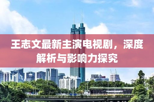 王志文最新主演电视剧，深度解析与影响力探究