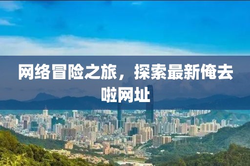 网络冒险之旅，探索最新俺去啦网址