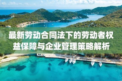 最新劳动合同法下的劳动者权益保障与企业管理策略解析