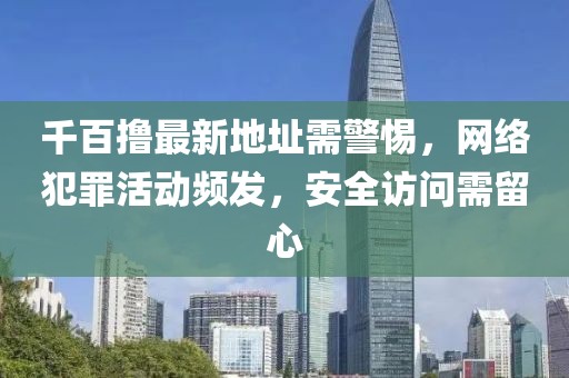 千百撸最新地址需警惕，网络犯罪活动频发，安全访问需留心