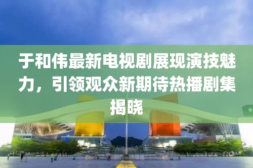 于和伟最新电视剧展现演技魅力，引领观众新期待热播剧集揭晓