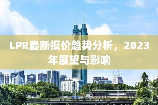 LPR最新报价趋势分析，2023年展望与影响