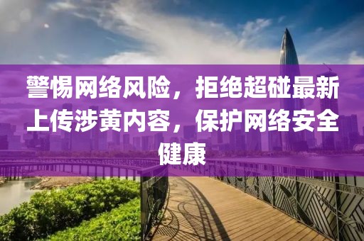 警惕网络风险，拒绝超碰最新上传涉黄内容，保护网络安全健康