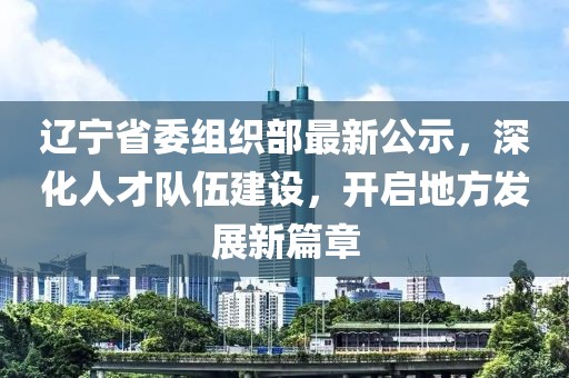 辽宁省委组织部最新公示，深化人才队伍建设，开启地方发展新篇章