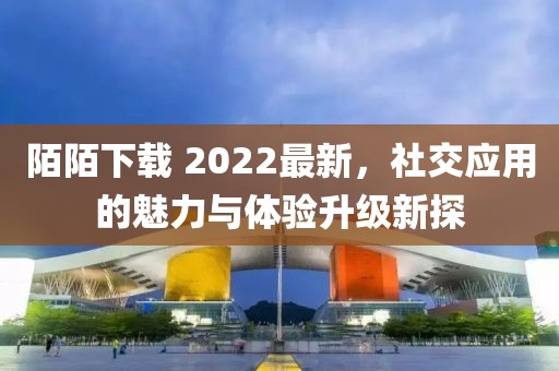 陌陌下载 2022最新，社交应用的魅力与体验升级新探