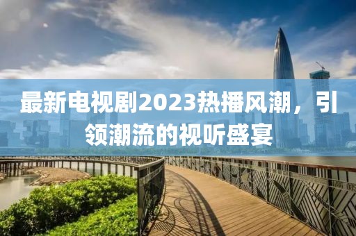 最新电视剧2023热播风潮，引领潮流的视听盛宴