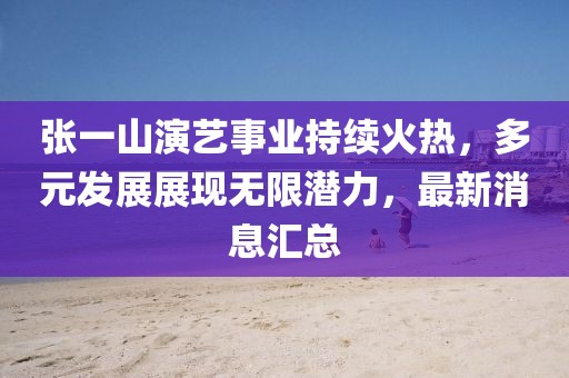 张一山演艺事业持续火热，多元发展展现无限潜力，最新消息汇总