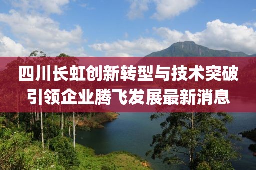 四川长虹创新转型与技术突破引领企业腾飞发展最新消息