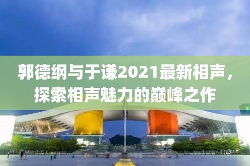 郭德纲与于谦2021最新相声，探索相声魅力的巅峰之作