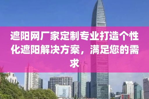 遮阳网厂家定制专业打造个性化遮阳解决方案，满足您的需求