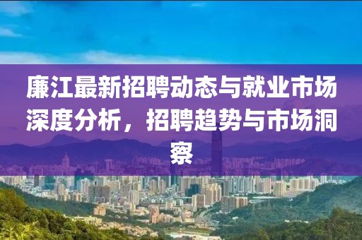 廉江最新招聘动态与就业市场深度分析，招聘趋势与市场洞察