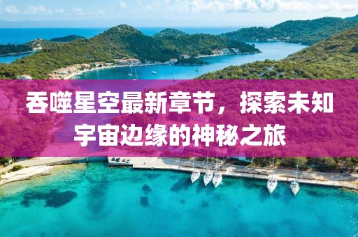 吞噬星空最新章节，探索未知宇宙边缘的神秘之旅