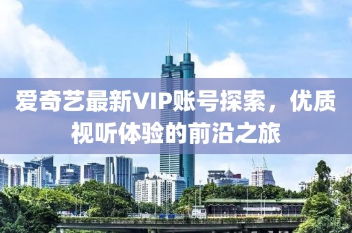 爱奇艺最新VIP账号探索，优质视听体验的前沿之旅