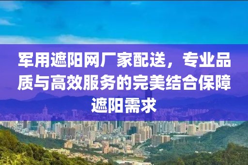 军用遮阳网厂家配送，专业品质与高效服务的完美结合保障遮阳需求